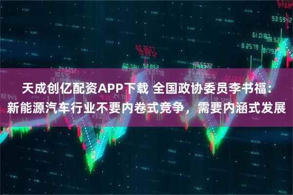 天成创亿配资APP下载 全国政协委员李书福：新能源汽车行业不要内卷式竞争，需要内涵式发展
