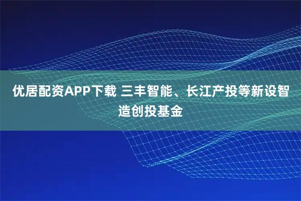 优居配资APP下载 三丰智能、长江产投等新设智造创投基金