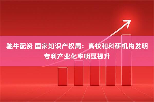 驰牛配资 国家知识产权局：高校和科研机构发明专利产业化率明显提升