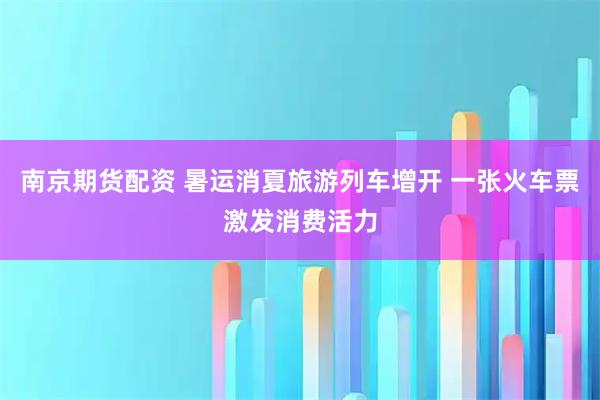 南京期货配资 暑运消夏旅游列车增开 一张火车票激发消费活力