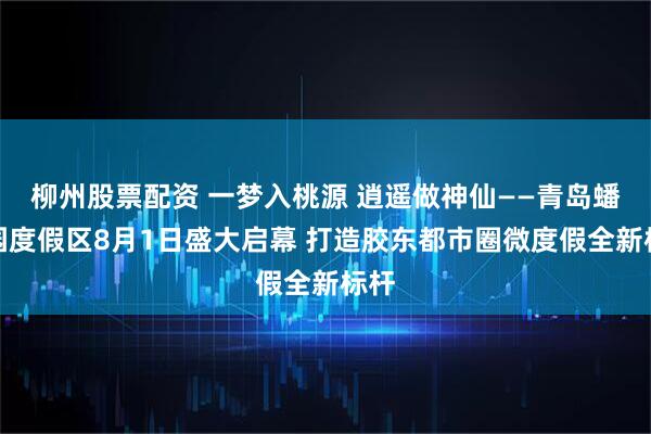 柳州股票配资 一梦入桃源 逍遥做神仙——青岛蟠桃园度假区8月1日盛大启幕 打造胶东都市圈微度假全新标杆