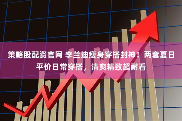 策略股配资官网 李兰迪瘦身穿搭封神！两套夏日平价日常穿搭，清爽精致超耐看