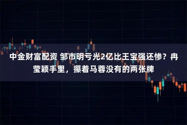 中金财富配资 邹市明亏光2亿比王宝强还惨？冉莹颖手里，攥着马蓉没有的两张牌